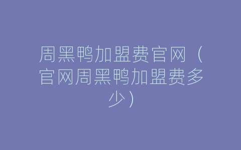 周黑鸭加盟费官网（官网周黑鸭加盟费多少）